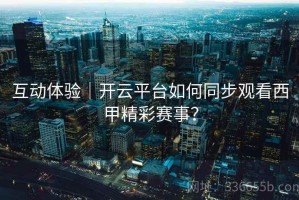 互动体验｜开云平台如何同步观看西甲精彩赛事？
