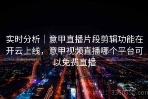 实时分析｜意甲直播片段剪辑功能在开云上线，意甲视频直播哪个平台可以免费直播