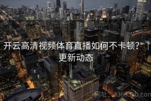 开云高清视频体育直播如何不卡顿？｜更新动态