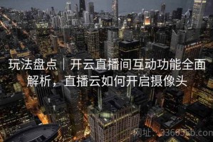 玩法盘点｜开云直播间互动功能全面解析，直播云如何开启摄像头
