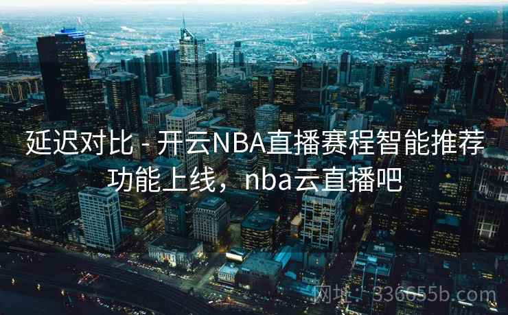 延迟对比 - 开云NBA直播赛程智能推荐功能上线,nba云直播吧 延迟对比 - 开云NBA直播赛程智能推荐功能上线,nba云直播吧