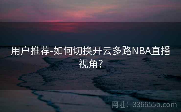 用户推荐-如何切换开云多路NBA直播视角? 用户推荐-如何切换开云多路NBA直播视角?