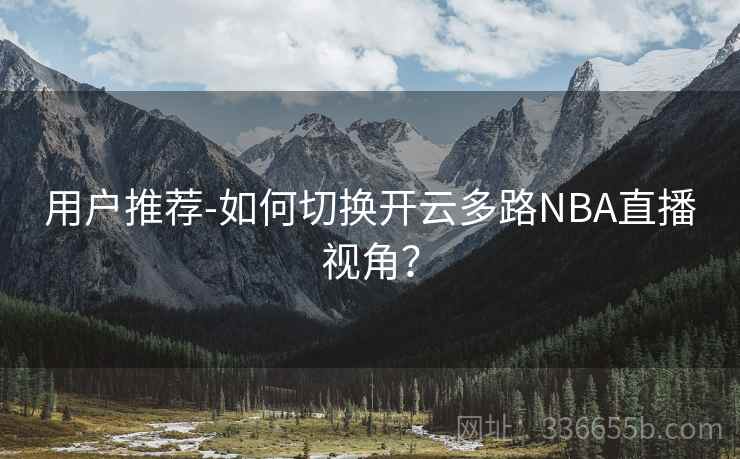 用户推荐-如何切换开云多路NBA直播视角? 用户推荐-如何切换开云多路NBA直播视角?