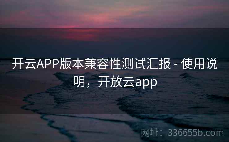 开云APP版本兼容性测试汇报 - 使用说明,开放云app 开云APP版本兼容性测试汇报 - 使用说明,开放云app