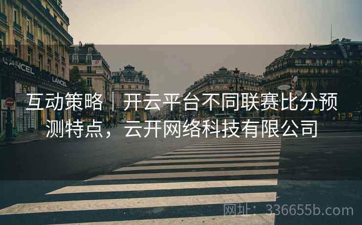互动策略|开云平台不同联赛比分预测特点,云开网络科技有限公司 互动策略|开云平台不同联赛比分预测特点,云开网络科技有限公司
