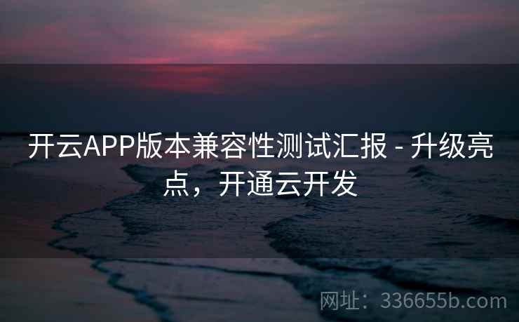 开云APP版本兼容性测试汇报 - 升级亮点，开通云开发