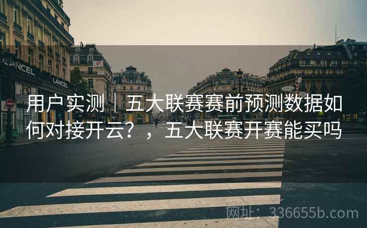 用户实测｜五大联赛赛前预测数据如何对接开云？，五大联赛开赛能买吗