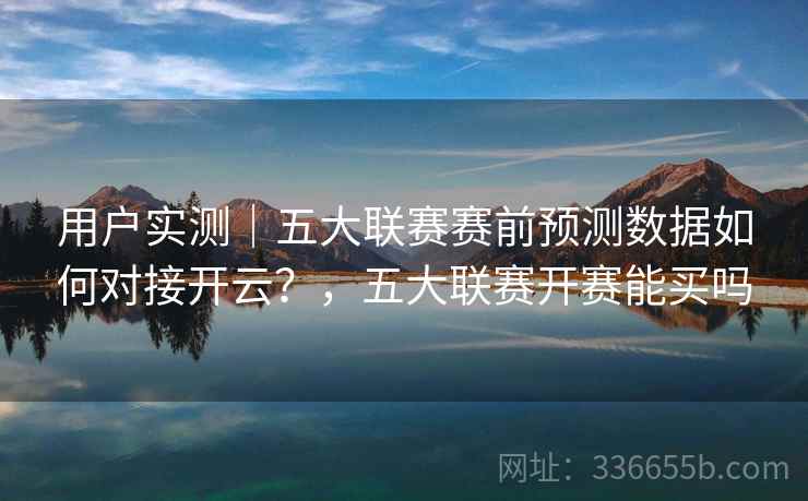 用户实测｜五大联赛赛前预测数据如何对接开云？，五大联赛开赛能买吗