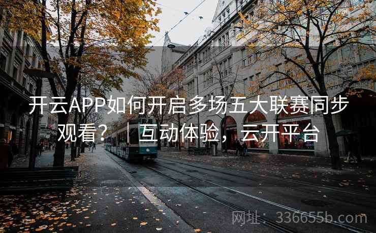开云APP如何开启多场五大联赛同步观看?|互动体验,云开平台 开云APP如何开启多场五大联赛同步观看?|互动体验,云开平台