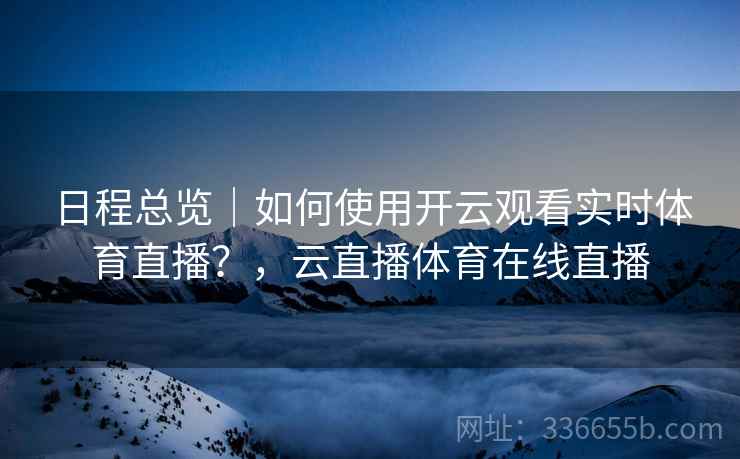 日程总览|如何使用开云观看实时体育直播?,云直播体育在线直播 日程总览|如何使用开云观看实时体育直播?,云直播体育在线直播