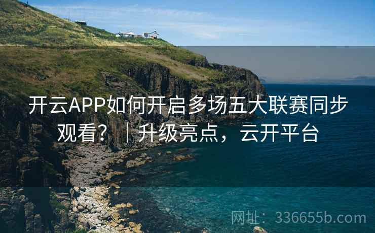 开云APP如何开启多场五大联赛同步观看?|升级亮点,云开平台 开云APP如何开启多场五大联赛同步观看?|升级亮点,云开平台