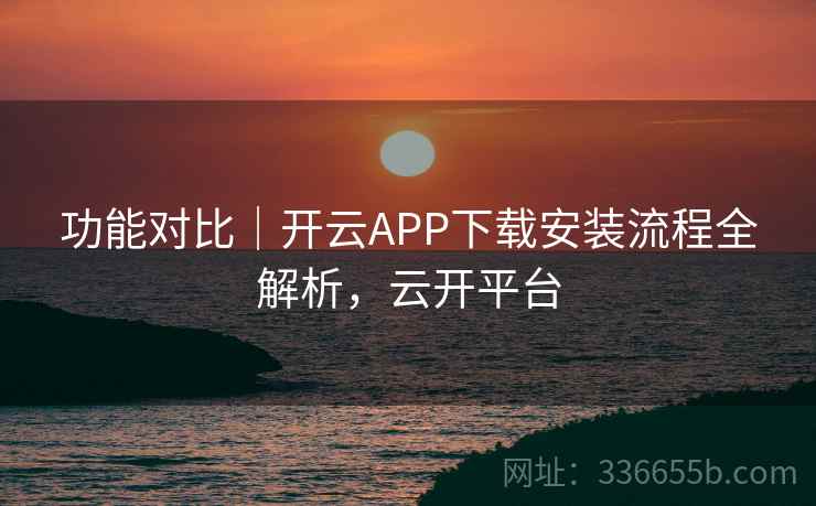 功能对比｜开云APP下载安装流程全解析，云开平台