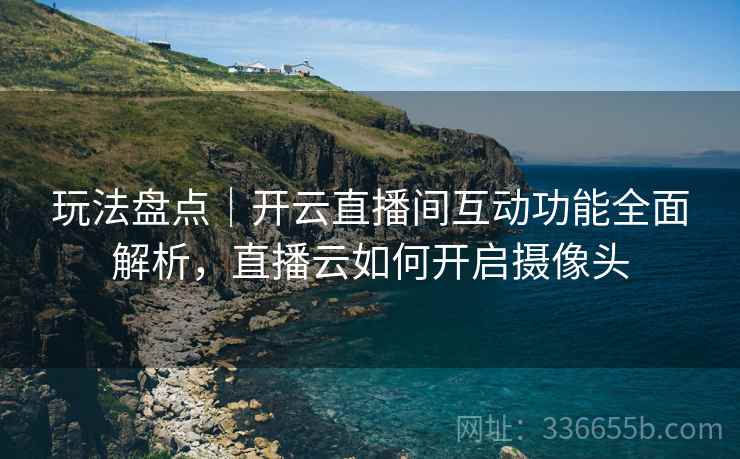 玩法盘点｜开云直播间互动功能全面解析，直播云如何开启摄像头